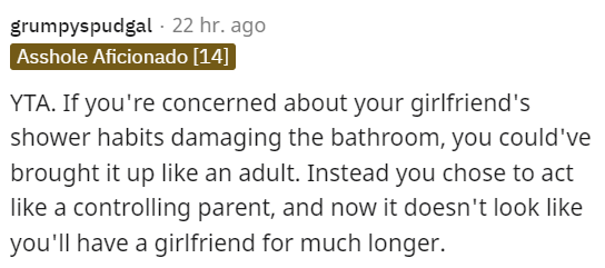 Font - grumpyspudgal · Hace 22 horas Asshole Aficionado [14] YTA. Si te preocupa que los hábitos de ducha de tu novia dañen el baño, podrías haberlo mencionado como un adulto. En lugar de eso, elegiste actuar como un padre controlador, y ahora no parece que vayas a tener novia por mucho más tiempo